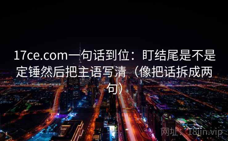 17ce.com一句话到位：盯结尾是不是定锤然后把主语写清（像把话拆成两句）
