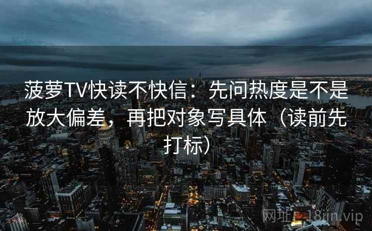 菠萝TV快读不快信：先问热度是不是放大偏差，再把对象写具体（读前先打标）