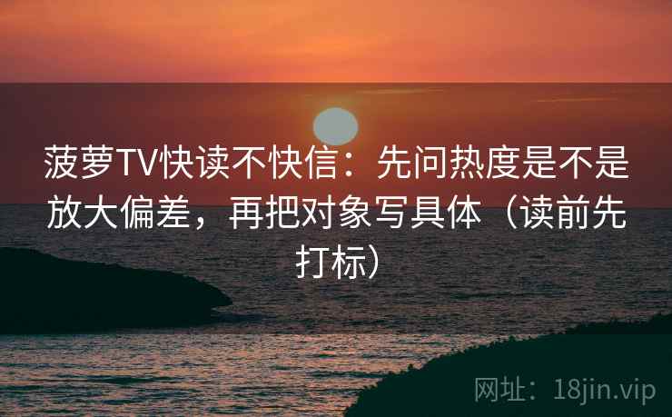 菠萝TV快读不快信：先问热度是不是放大偏差，再把对象写具体（读前先打标）