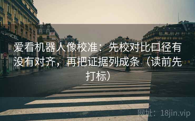爱看机器人像校准：先校对比口径有没有对齐，再把证据列成条（读前先打标）