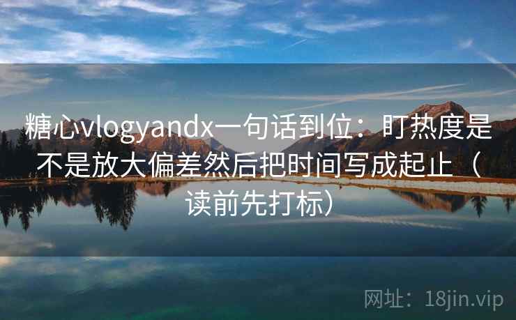 糖心vlogyandx一句话到位：盯热度是不是放大偏差然后把时间写成起止（读前先打标）
