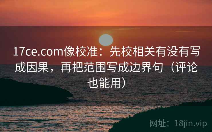 17ce.com像校准：先校相关有没有写成因果，再把范围写成边界句（评论也能用）