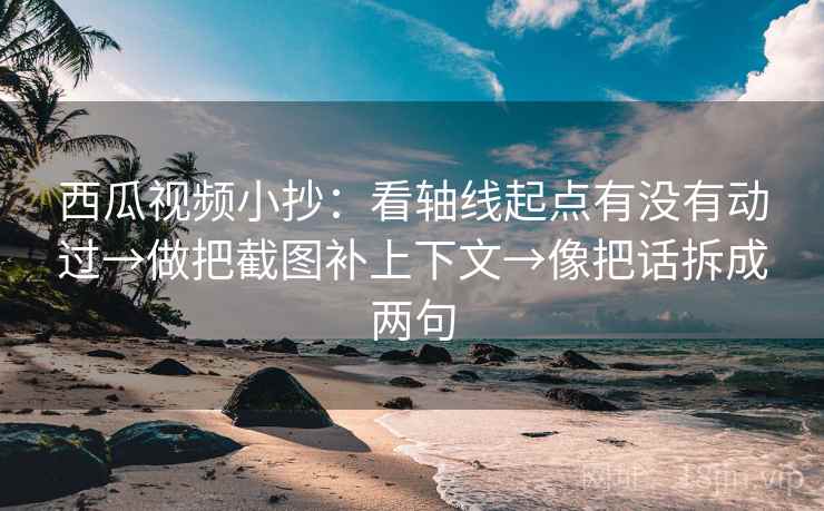 西瓜视频小抄：看轴线起点有没有动过→做把截图补上下文→像把话拆成两句