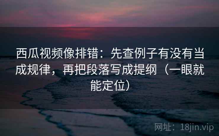 西瓜视频像排错：先查例子有没有当成规律，再把段落写成提纲（一眼就能定位）