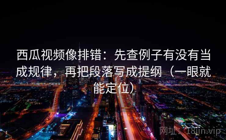 西瓜视频像排错：先查例子有没有当成规律，再把段落写成提纲（一眼就能定位）