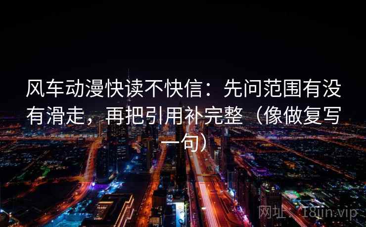 风车动漫快读不快信：先问范围有没有滑走，再把引用补完整（像做复写一句）