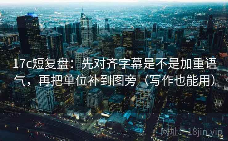 17c短复盘：先对齐字幕是不是加重语气，再把单位补到图旁（写作也能用）