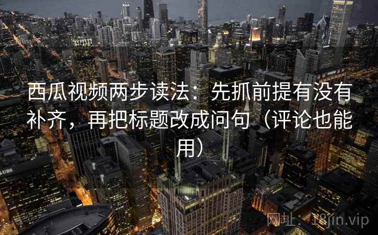 西瓜视频两步读法：先抓前提有没有补齐，再把标题改成问句（评论也能用）