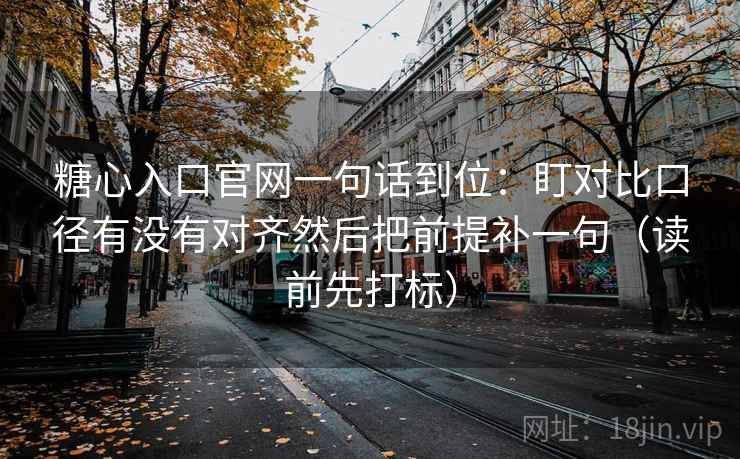 糖心入口官网一句话到位：盯对比口径有没有对齐然后把前提补一句（读前先打标）