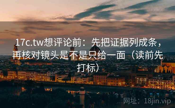 17c.tw想评论前：先把证据列成条，再核对镜头是不是只给一面（读前先打标）