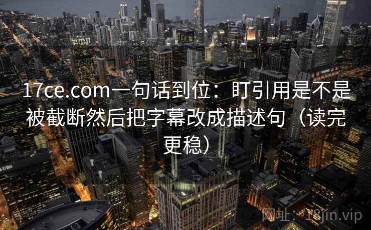 17ce.com一句话到位：盯引用是不是被截断然后把字幕改成描述句（读完更稳）