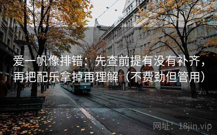 爱一帆像排错：先查前提有没有补齐，再把配乐拿掉再理解（不费劲但管用）