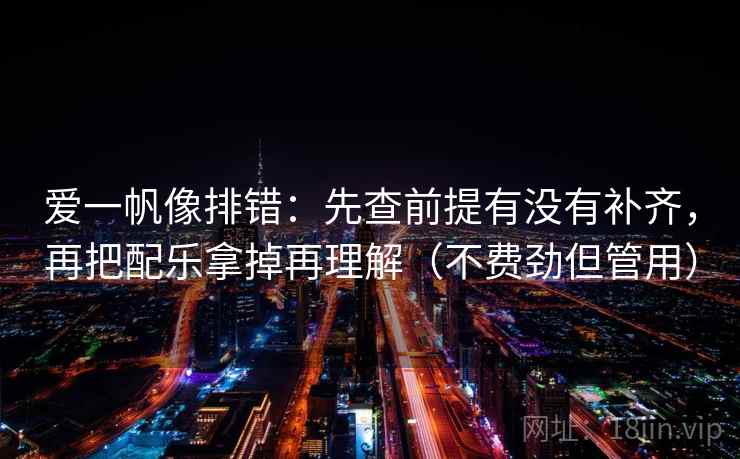 爱一帆像排错：先查前提有没有补齐，再把配乐拿掉再理解（不费劲但管用）