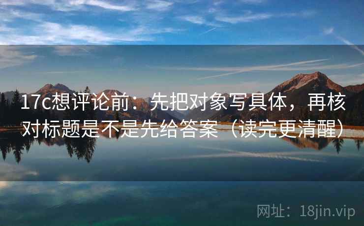 17c想评论前：先把对象写具体，再核对标题是不是先给答案（读完更清醒）