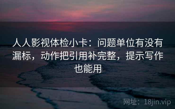 人人影视体检小卡：问题单位有没有漏标，动作把引用补完整，提示写作也能用