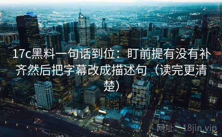 17c黑料一句话到位:盯前提有没有补齐然后把字幕改成描述句(读完更清楚) 17c黑料一句话到位:盯前提有没有补齐然后把字幕改成描述句(读完更清楚)