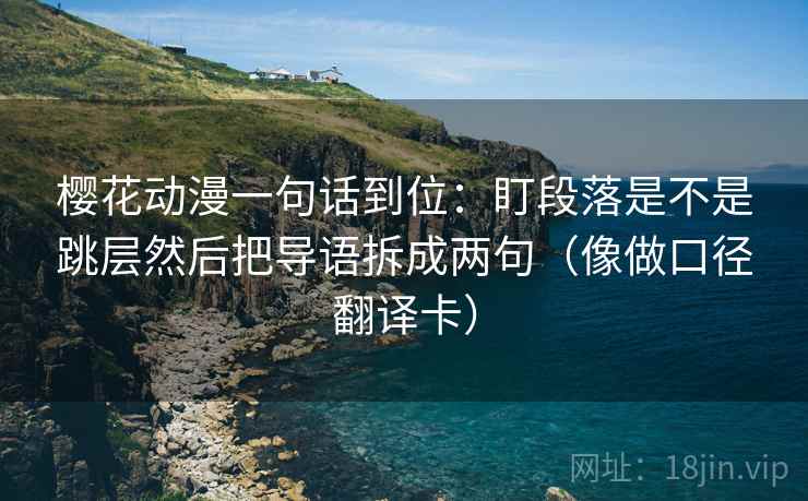 樱花动漫一句话到位:盯段落是不是跳层然后把导语拆成两句(像做口径翻译卡) 樱花动漫一句话到位:盯段落是不是跳层然后把导语拆成两句(像做口径翻译卡)