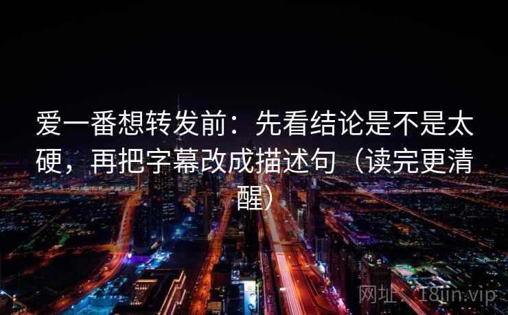 爱一番想转发前：先看结论是不是太硬，再把字幕改成描述句（读完更清醒）