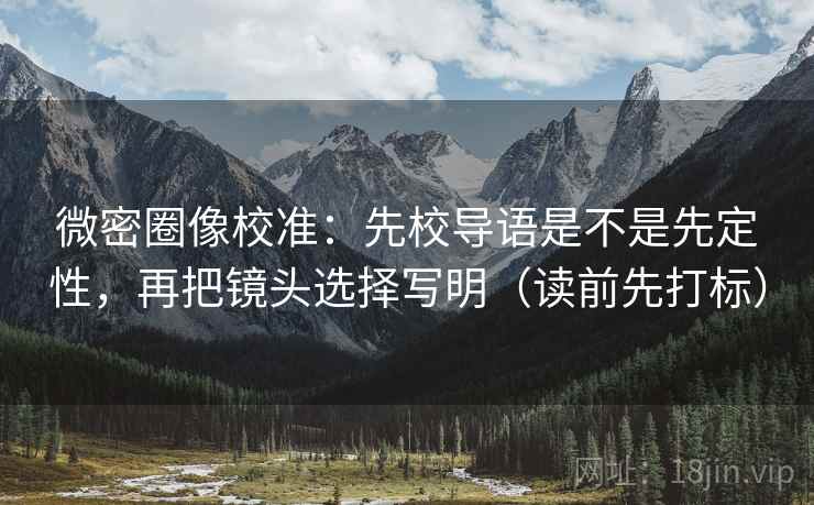 微密圈像校准:先校导语是不是先定性,再把镜头选择写明(读前先打标) 微密圈像校准:先校导语是不是先定性,再把镜头选择写明(读前先打标)