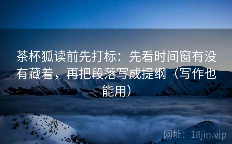 茶杯狐读前先打标：先看时间窗有没有藏着，再把段落写成提纲（写作也能用）