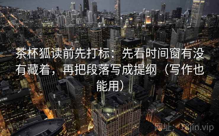 茶杯狐读前先打标：先看时间窗有没有藏着，再把段落写成提纲（写作也能用）