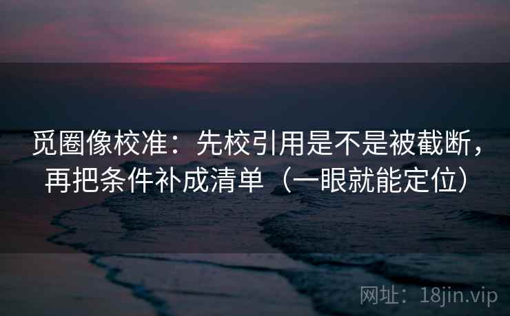 觅圈像校准：先校引用是不是被截断，再把条件补成清单（一眼就能定位）