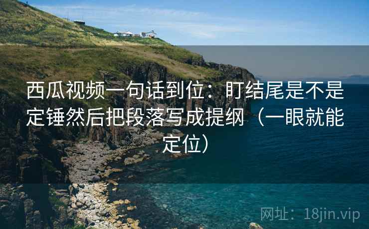 西瓜视频一句话到位：盯结尾是不是定锤然后把段落写成提纲（一眼就能定位）