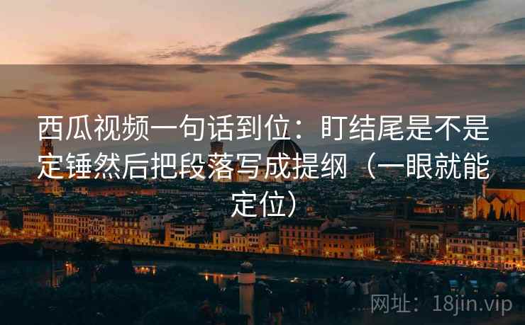 西瓜视频一句话到位：盯结尾是不是定锤然后把段落写成提纲（一眼就能定位）