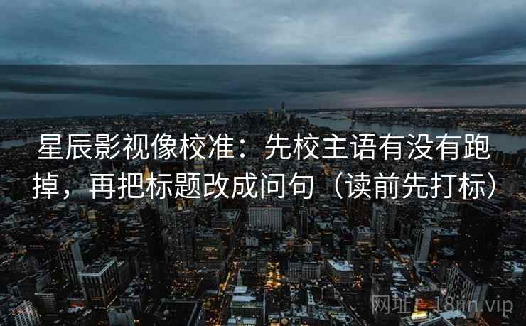 星辰影视像校准:先校主语有没有跑掉,再把标题改成问句(读前先打标) 星辰影视像校准:先校主语有没有跑掉,再把标题改成问句(读前先打标)