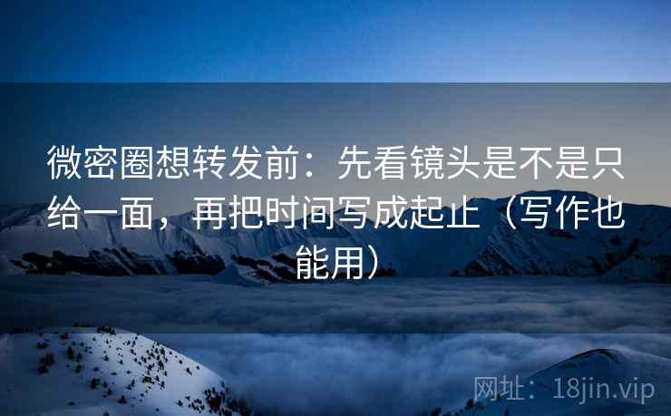 微密圈想转发前：先看镜头是不是只给一面，再把时间写成起止（写作也能用）