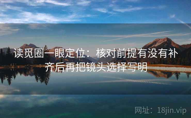读觅圈一眼定位：核对前提有没有补齐后再把镜头选择写明