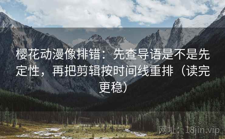 樱花动漫像排错：先查导语是不是先定性，再把剪辑按时间线重排（读完更稳）