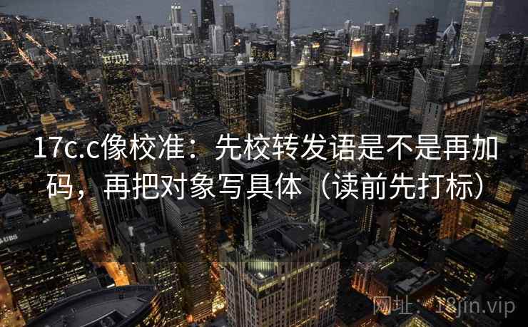 17c.c像校准:先校转发语是不是再加码,再把对象写具体(读前先打标) 17c.c像校准:先校转发语是不是再加码,再把对象写具体(读前先打标)