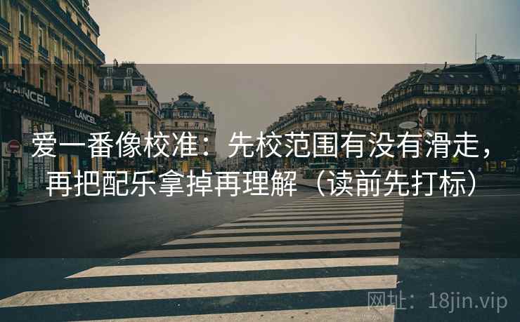 爱一番像校准:先校范围有没有滑走,再把配乐拿掉再理解(读前先打标) 爱一番像校准:先校范围有没有滑走,再把配乐拿掉再理解(读前先打标)