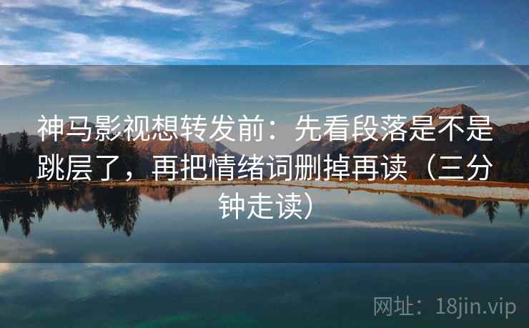 神马影视想转发前：先看段落是不是跳层了，再把情绪词删掉再读（三分钟走读）