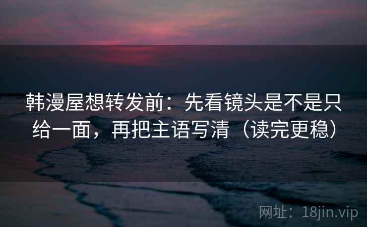 韩漫屋想转发前：先看镜头是不是只给一面，再把主语写清（读完更稳）