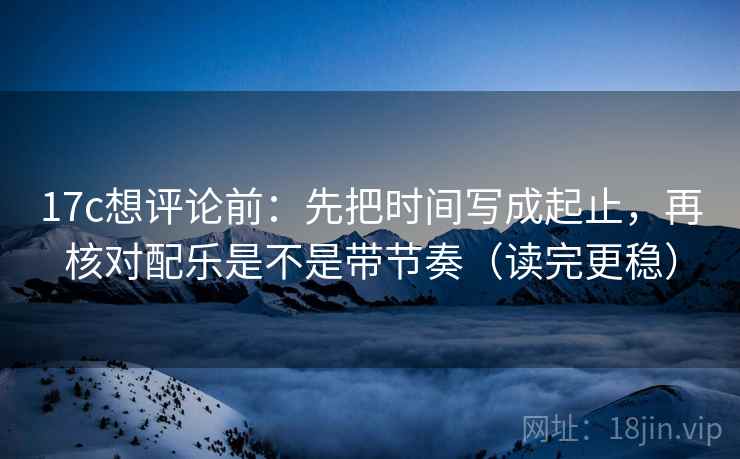 17c想评论前：先把时间写成起止，再核对配乐是不是带节奏（读完更稳）